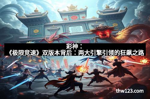 彩神：《极限竞速》双版本背后：两大引擎引领的狂飙之路